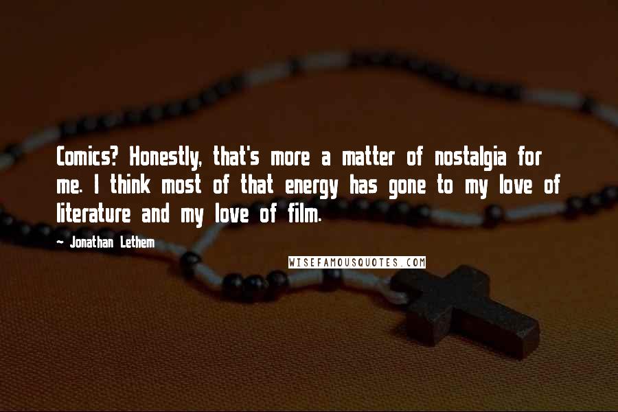 Jonathan Lethem quotes: Comics? Honestly, that's more a matter of nostalgia for me. I think most of that energy has gone to my love of literature and my love of film.