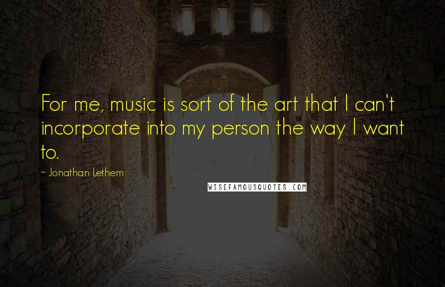 Jonathan Lethem quotes: For me, music is sort of the art that I can't incorporate into my person the way I want to.