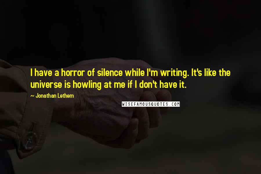 Jonathan Lethem quotes: I have a horror of silence while I'm writing. It's like the universe is howling at me if I don't have it.
