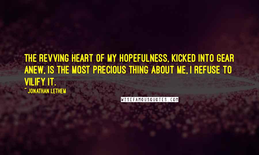 Jonathan Lethem quotes: The revving heart of my hopefulness, kicked into gear anew, is the most precious thing about me, I refuse to vilify it.