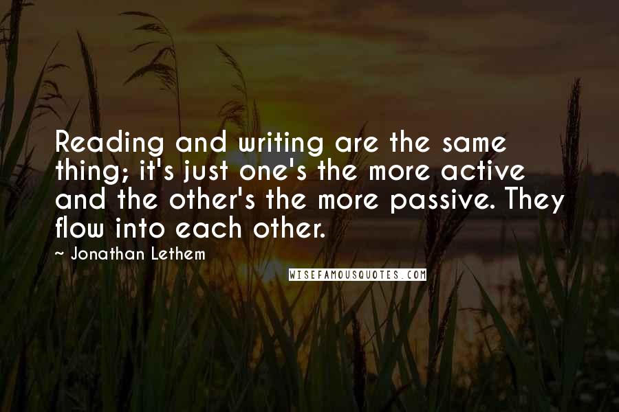 Jonathan Lethem quotes: Reading and writing are the same thing; it's just one's the more active and the other's the more passive. They flow into each other.