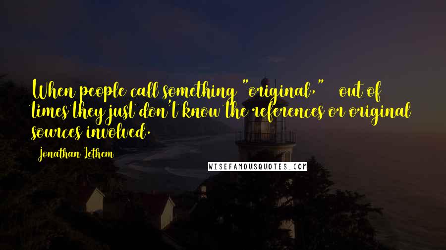 Jonathan Lethem quotes: When people call something "original," 9 out of 10 times they just don't know the references or original sources involved.