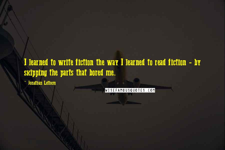 Jonathan Lethem quotes: I learned to write fiction the way I learned to read fiction - by skipping the parts that bored me.