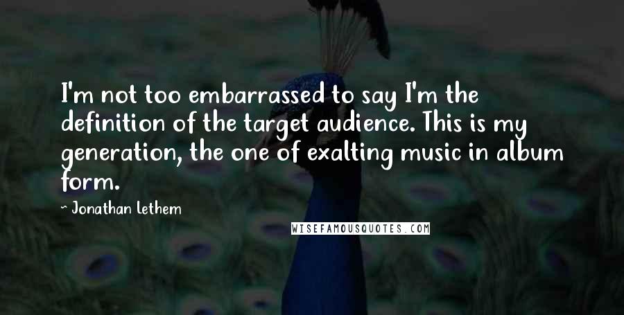 Jonathan Lethem quotes: I'm not too embarrassed to say I'm the definition of the target audience. This is my generation, the one of exalting music in album form.