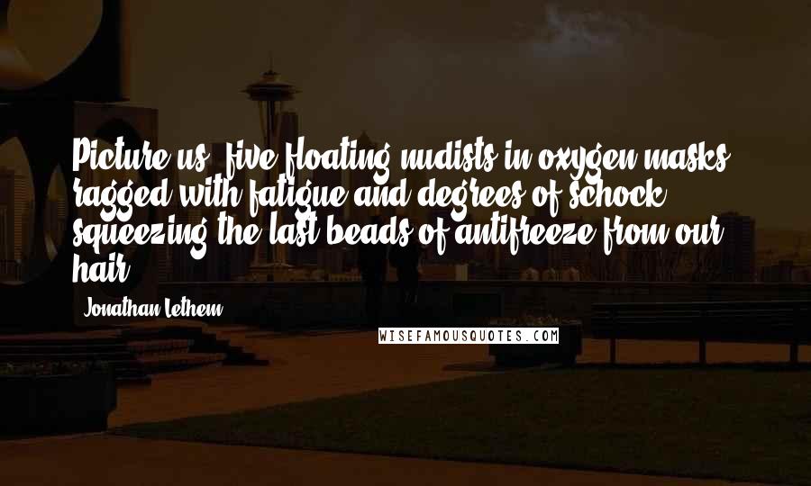 Jonathan Lethem quotes: Picture us, five floating nudists in oxygen masks, ragged with fatigue and degrees of schock, squeezing the last beads of antifreeze from our hair.