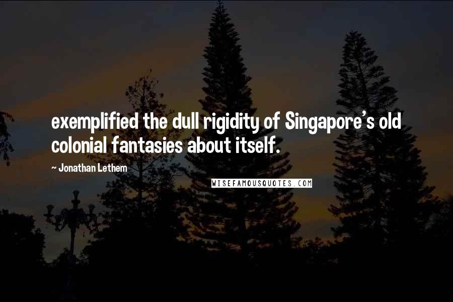 Jonathan Lethem quotes: exemplified the dull rigidity of Singapore's old colonial fantasies about itself.