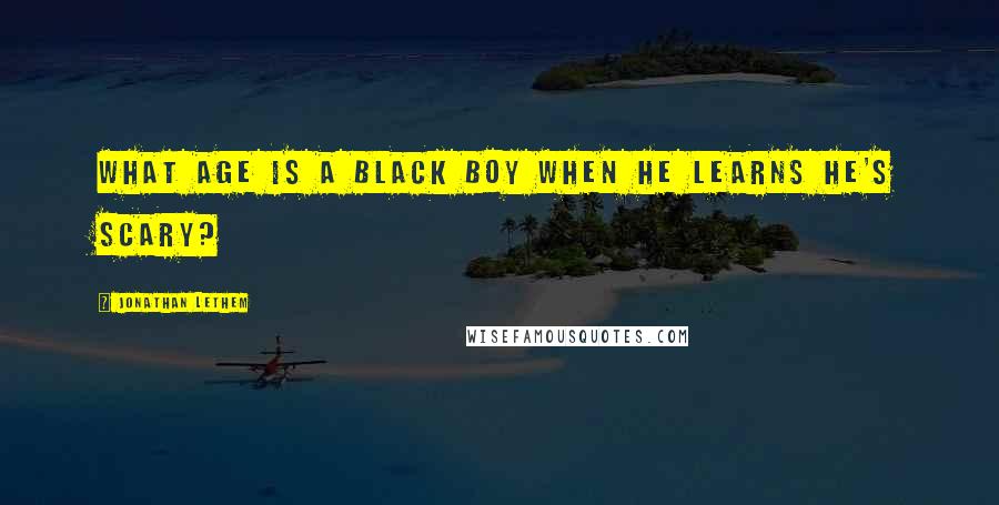 Jonathan Lethem quotes: What age is a black boy when he learns he's scary?