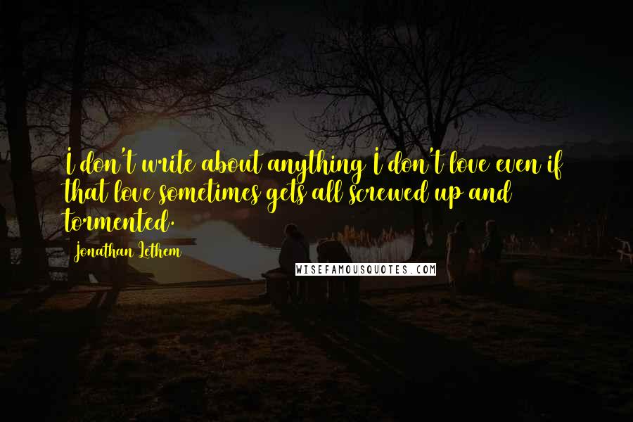 Jonathan Lethem quotes: I don't write about anything I don't love even if that love sometimes gets all screwed up and tormented.