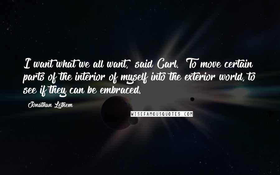 Jonathan Lethem quotes: I want what we all want," said Carl. "To move certain parts of the interior of myself into the exterior world, to see if they can be embraced.