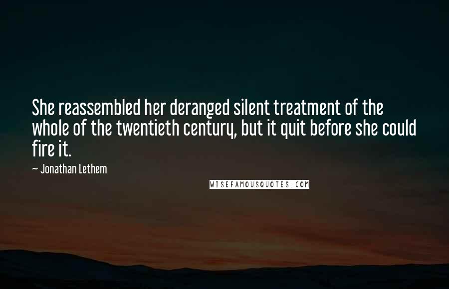 Jonathan Lethem quotes: She reassembled her deranged silent treatment of the whole of the twentieth century, but it quit before she could fire it.