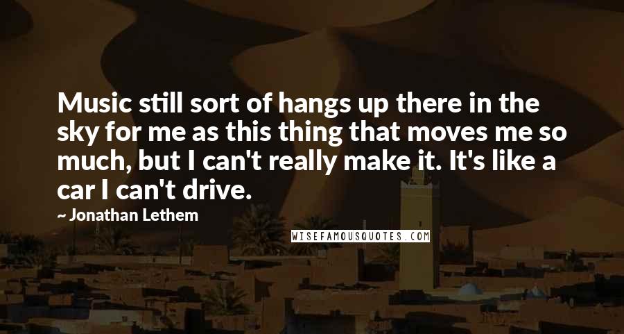 Jonathan Lethem quotes: Music still sort of hangs up there in the sky for me as this thing that moves me so much, but I can't really make it. It's like a car