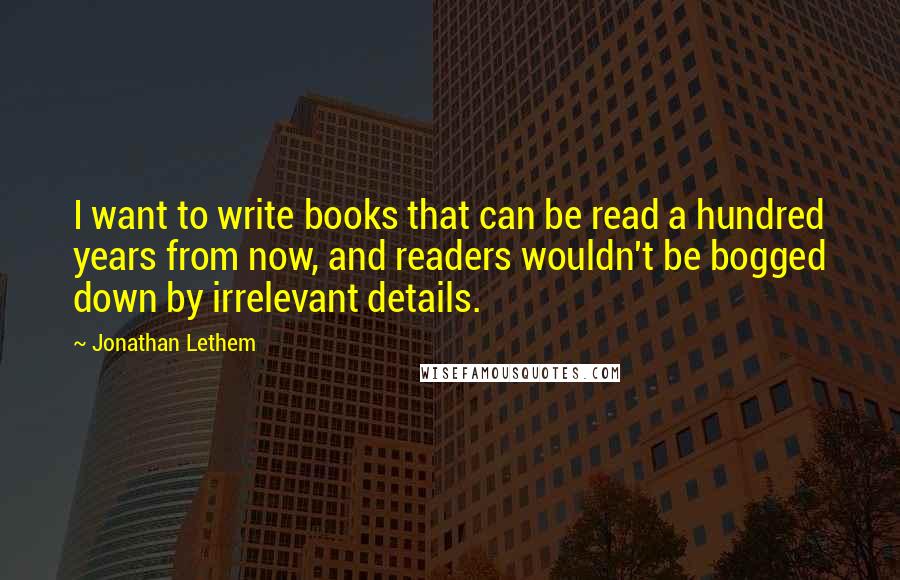 Jonathan Lethem quotes: I want to write books that can be read a hundred years from now, and readers wouldn't be bogged down by irrelevant details.