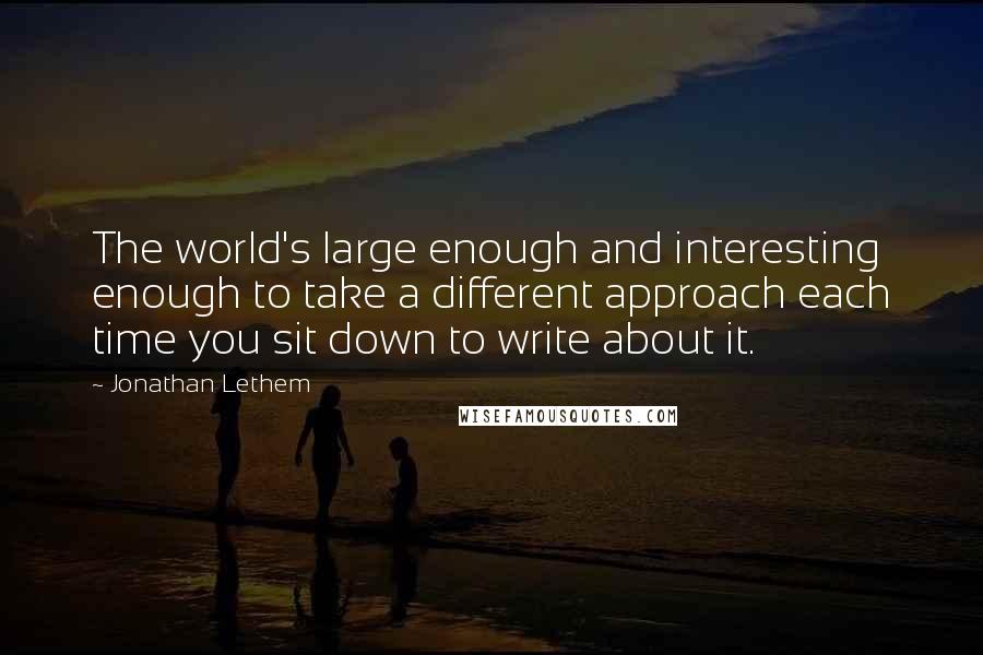 Jonathan Lethem quotes: The world's large enough and interesting enough to take a different approach each time you sit down to write about it.