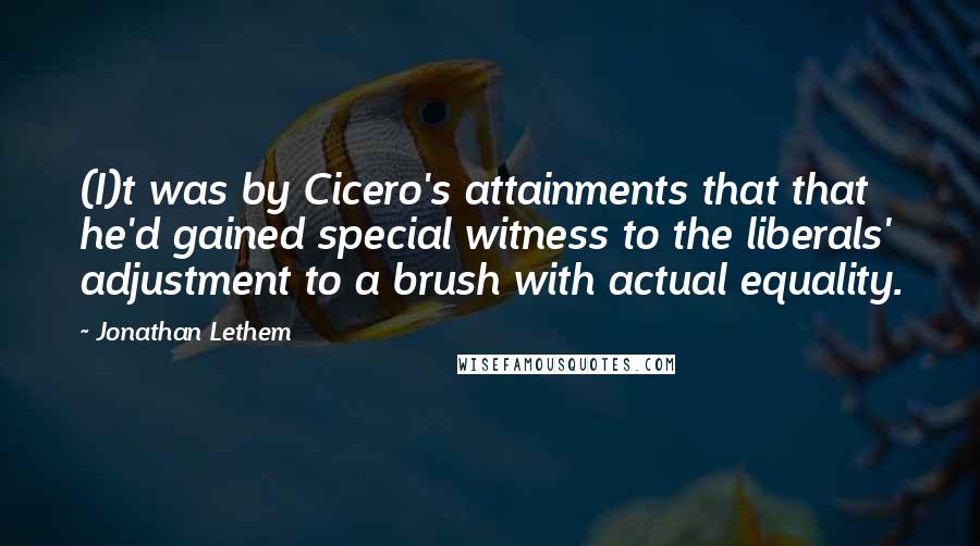 Jonathan Lethem quotes: (I)t was by Cicero's attainments that that he'd gained special witness to the liberals' adjustment to a brush with actual equality.