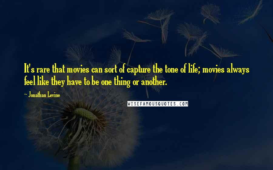 Jonathan Levine quotes: It's rare that movies can sort of capture the tone of life; movies always feel like they have to be one thing or another. Jonathan Levine quotes: It's rare that movies can sort of capture the tone of life; movies always feel like they have to be one thing or another.