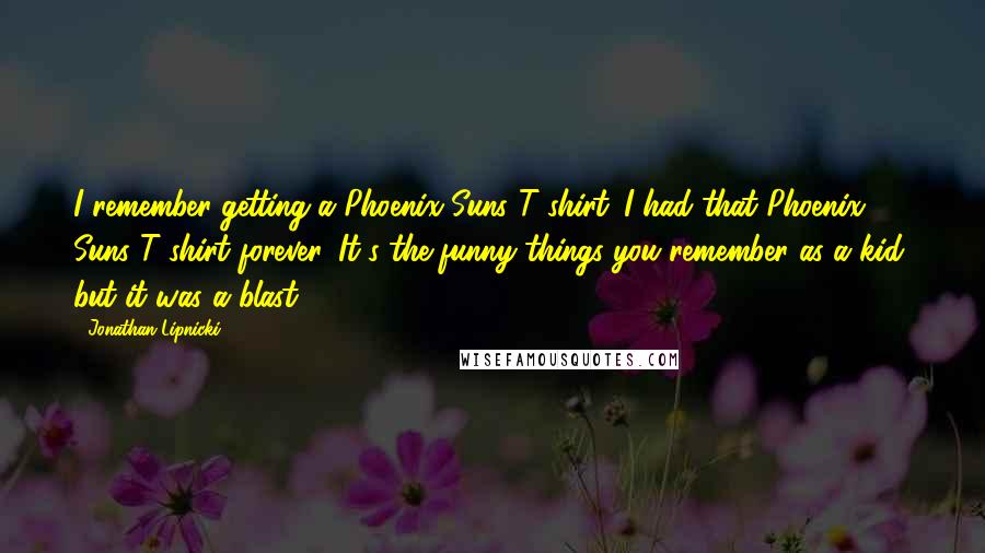 Jonathan Lipnicki quotes: I remember getting a Phoenix Suns T-shirt. I had that Phoenix Suns T-shirt forever. It's the funny things you remember as a kid, but it was a blast.