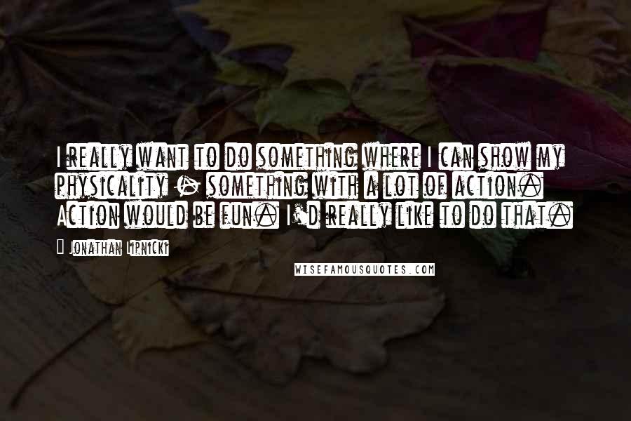 Jonathan Lipnicki quotes: I really want to do something where I can show my physicality - something with a lot of action. Action would be fun. I'd really like to do that.