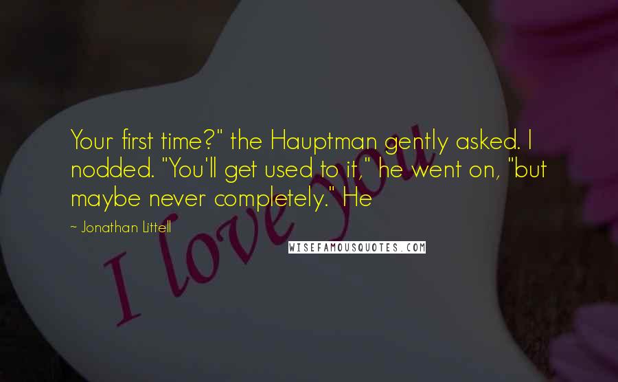 Jonathan Littell quotes: Your first time?" the Hauptman gently asked. I nodded. "You'll get used to it," he went on, "but maybe never completely." He Jonathan Littell quotes: Your first time?" the Hauptman gently asked. I nodded. "You'll get used to it," he went on, "but maybe never completely." He