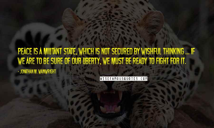 Jonathan M. Wainwright quotes: Peace is a militant state, which is not secured by wishful thinking ... If we are to be sure of our liberty, we must be ready to fight for it.