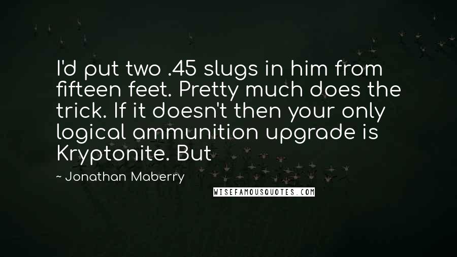 Jonathan Maberry quotes: I'd put two .45 slugs in him from fifteen feet. Pretty much does the trick. If it doesn't then your only logical ammunition upgrade is Kryptonite. But Jonathan Maberry quotes: I'd put two .45 slugs in him from fifteen feet. Pretty much does the trick. If it doesn't then your only logical ammunition upgrade is Kryptonite. But