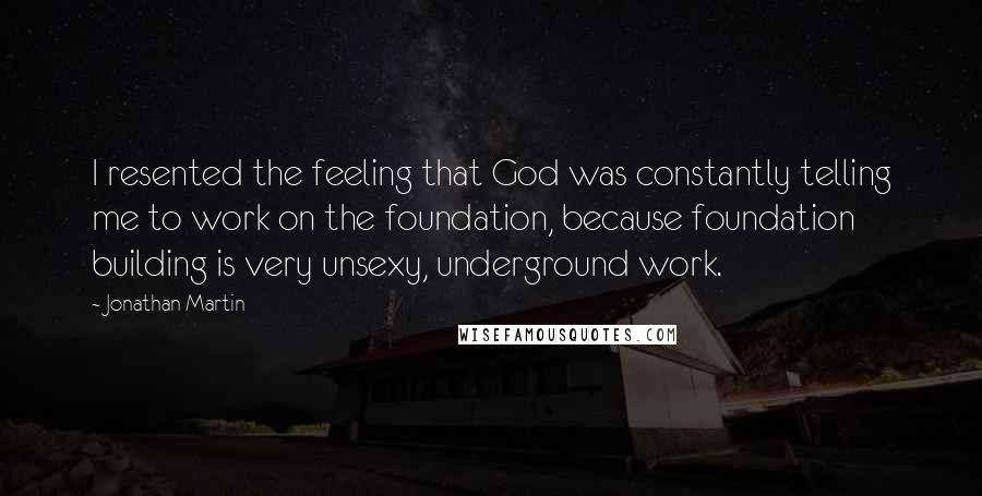 Jonathan Martin quotes: I resented the feeling that God was constantly telling me to work on the foundation, because foundation building is very unsexy, underground work.