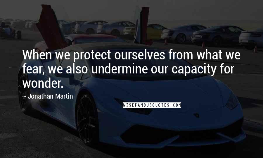 Jonathan Martin quotes: When we protect ourselves from what we fear, we also undermine our capacity for wonder.