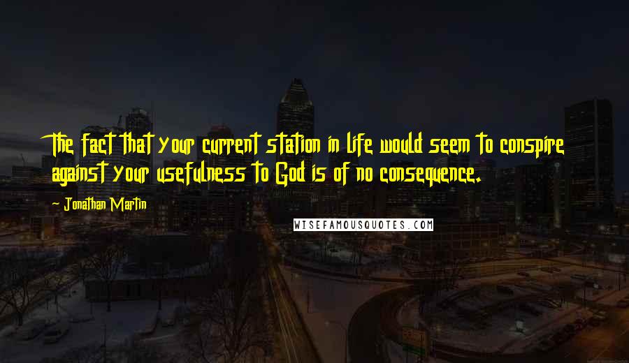 Jonathan Martin quotes: The fact that your current station in life would seem to conspire against your usefulness to God is of no consequence. Jonathan Martin quotes: The fact that your current station in life would seem to conspire against your usefulness to God is of no consequence.