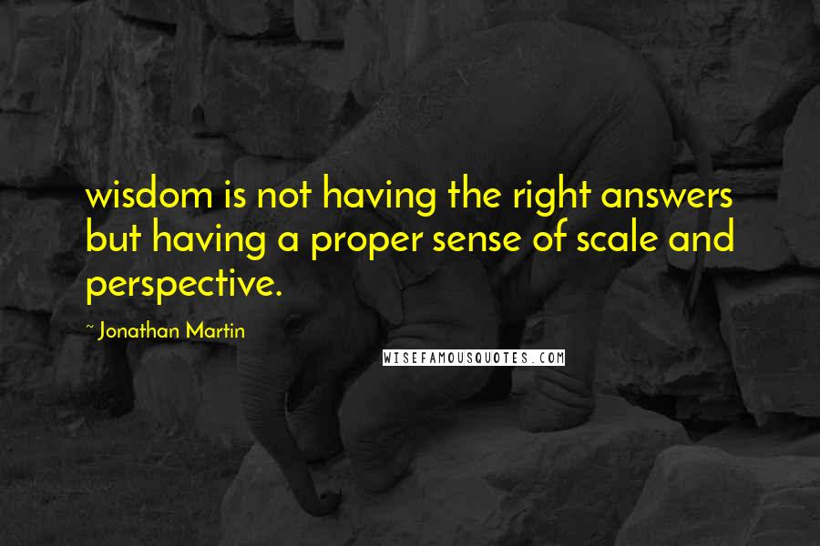 Jonathan Martin quotes: wisdom is not having the right answers but having a proper sense of scale and perspective.