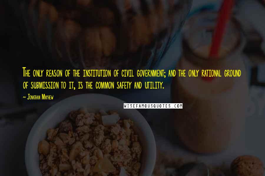 Jonathan Mayhew quotes: The only reason of the institution of civil government; and the only rational ground of submission to it, is the common safety and utility.