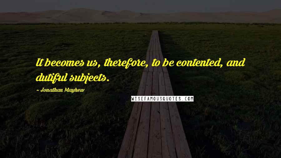 Jonathan Mayhew quotes: It becomes us, therefore, to be contented, and dutiful subjects.