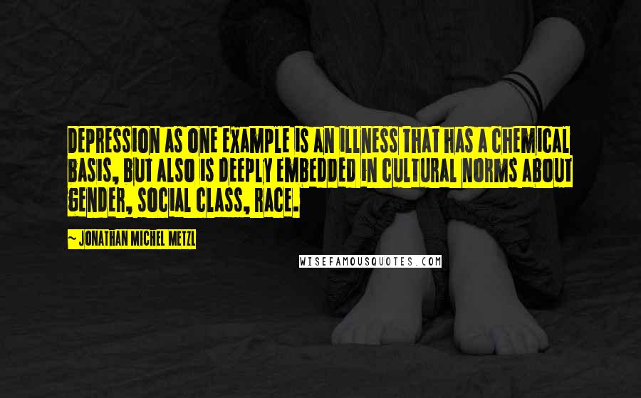 Jonathan Michel Metzl quotes: Depression as one example is an illness that has a chemical basis, but also is deeply embedded in cultural norms about gender, social class, race. Jonathan Michel Metzl quotes: Depression as one example is an illness that has a chemical basis, but also is deeply embedded in cultural norms about gender, social class, race.