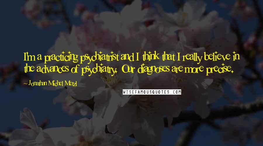 Jonathan Michel Metzl quotes: I'm a practicing psychiatrist and I think that I really believe in the advances of psychiatry. Our diagnoses are more precise. Jonathan Michel Metzl quotes: I'm a practicing psychiatrist and I think that I really believe in the advances of psychiatry. Our diagnoses are more precise.
