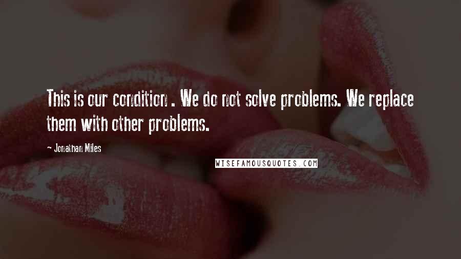 Jonathan Miles quotes: This is our condition . We do not solve problems. We replace them with other problems.