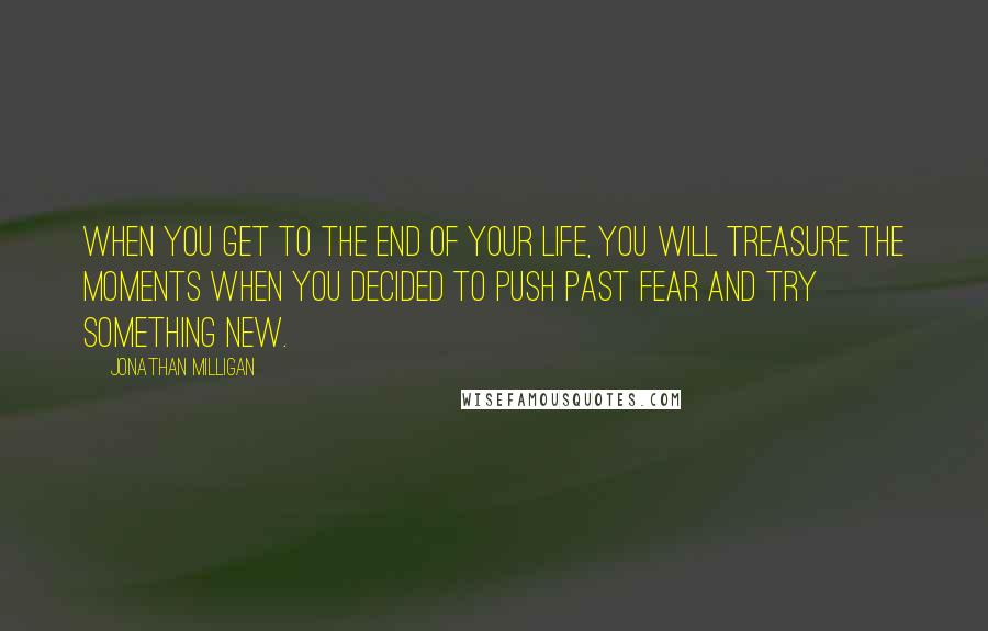 Jonathan Milligan quotes: When you get to the end of your life, you will treasure the moments when you decided to push past fear and try something new. Jonathan Milligan quotes: When you get to the end of your life, you will treasure the moments when you decided to push past fear and try something new.