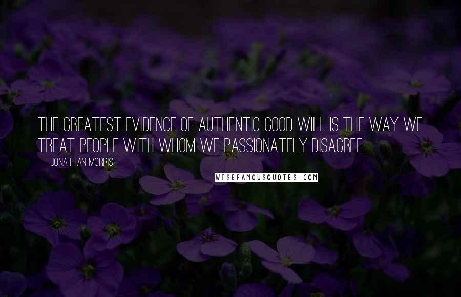 Jonathan Morris quotes: The greatest evidence of authentic good will is the way we treat people with whom we passionately disagree.