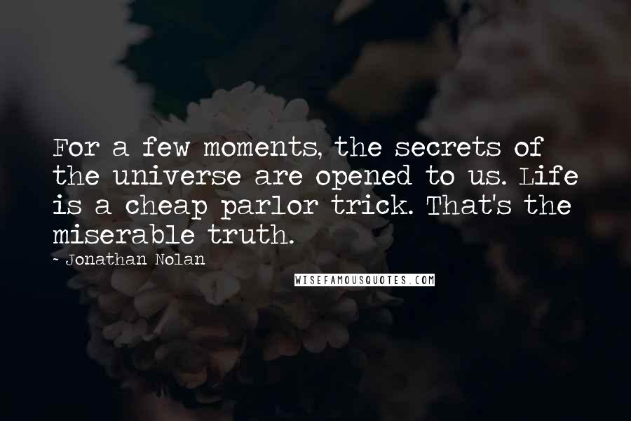 Jonathan Nolan quotes: For a few moments, the secrets of the universe are opened to us. Life is a cheap parlor trick. That's the miserable truth.