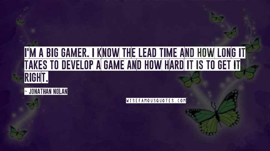 Jonathan Nolan quotes: I'm a big gamer. I know the lead time and how long it takes to develop a game and how hard it is to get it right.