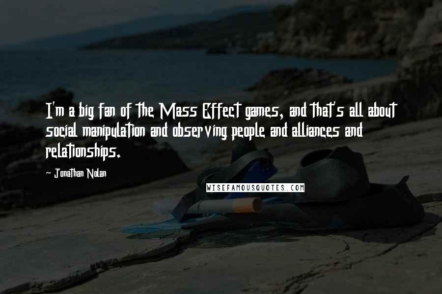 Jonathan Nolan quotes: I'm a big fan of the Mass Effect games, and that's all about social manipulation and observing people and alliances and relationships.