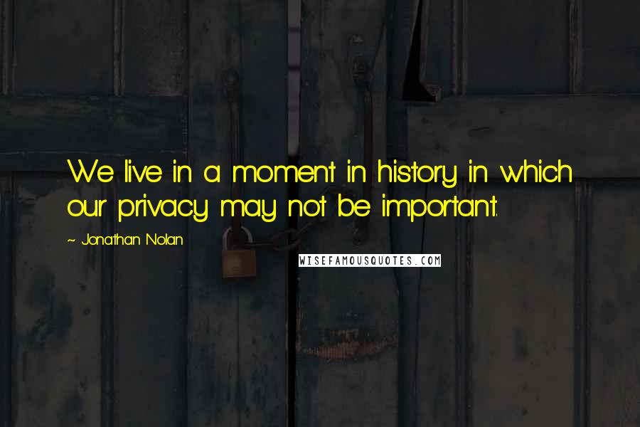 Jonathan Nolan quotes: We live in a moment in history in which our privacy may not be important.