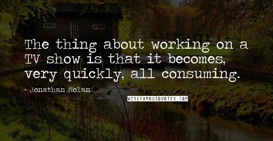 Jonathan Nolan quotes: The thing about working on a TV show is that it becomes, very quickly, all consuming.