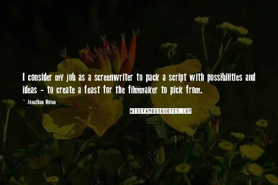 Jonathan Nolan quotes: I consider my job as a screenwriter to pack a script with possibilities and ideas - to create a feast for the filmmaker to pick from.