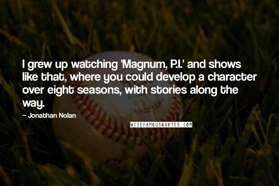 Jonathan Nolan quotes: I grew up watching 'Magnum, P.I.' and shows like that, where you could develop a character over eight seasons, with stories along the way.