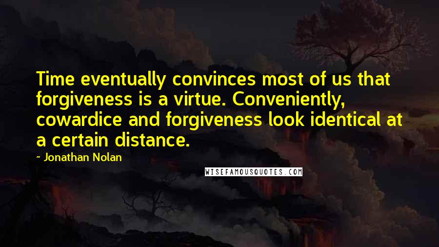 Jonathan Nolan quotes: Time eventually convinces most of us that forgiveness is a virtue. Conveniently, cowardice and forgiveness look identical at a certain distance.