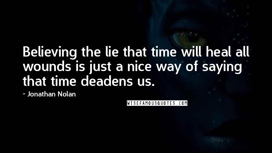 Jonathan Nolan quotes: Believing the lie that time will heal all wounds is just a nice way of saying that time deadens us.