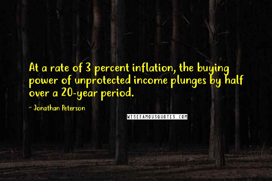 Jonathan Peterson quotes: At a rate of 3 percent inflation, the buying power of unprotected income plunges by half over a 20-year period. Jonathan Peterson quotes: At a rate of 3 percent inflation, the buying power of unprotected income plunges by half over a 20-year period.