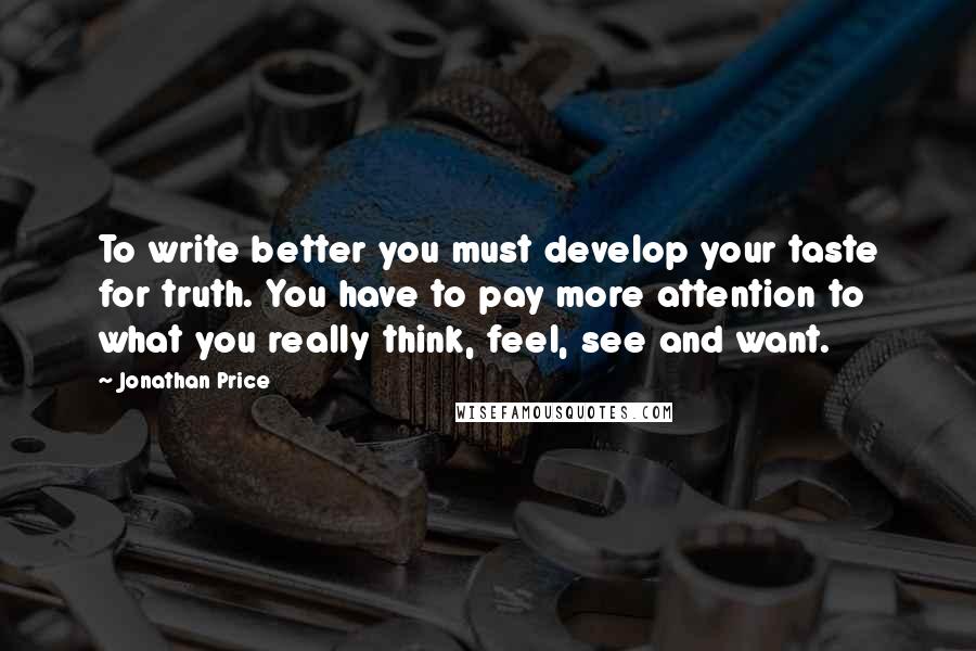 Jonathan Price quotes: To write better you must develop your taste for truth. You have to pay more attention to what you really think, feel, see and want.