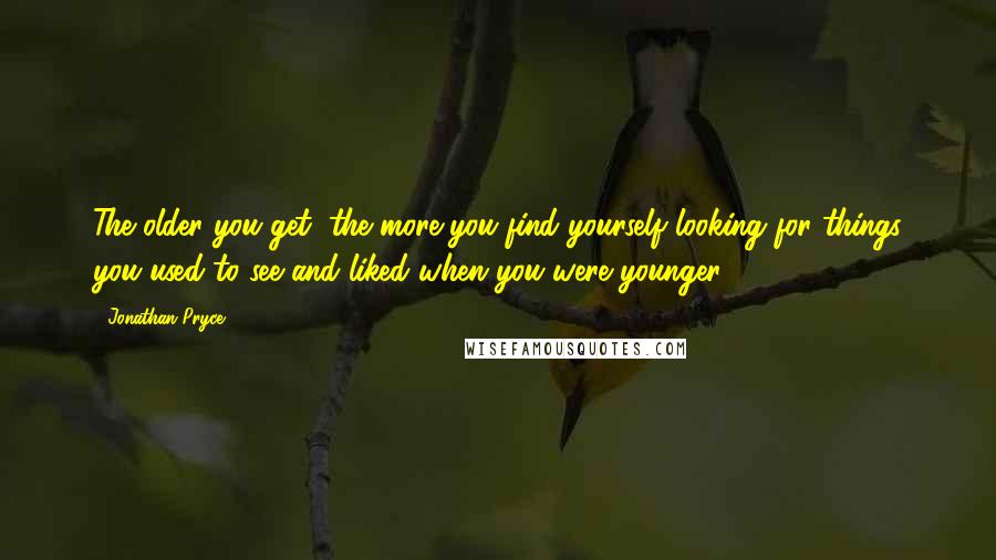 Jonathan Pryce quotes: The older you get, the more you find yourself looking for things you used to see and liked when you were younger. Jonathan Pryce quotes: The older you get, the more you find yourself looking for things you used to see and liked when you were younger.