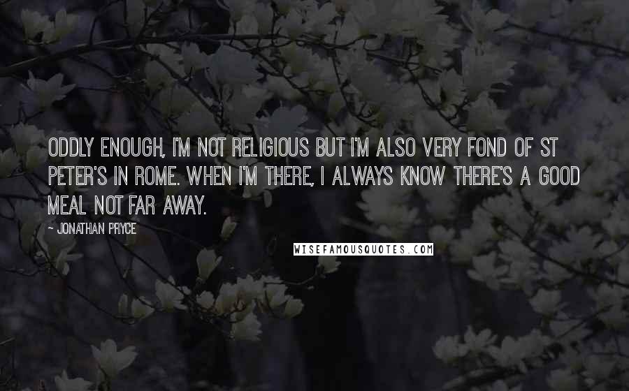 Jonathan Pryce quotes: Oddly enough, I'm not religious but I'm also very fond of St Peter's in Rome. When I'm there, I always know there's a good meal not far away. Jonathan Pryce quotes: Oddly enough, I'm not religious but I'm also very fond of St Peter's in Rome. When I'm there, I always know there's a good meal not far away.