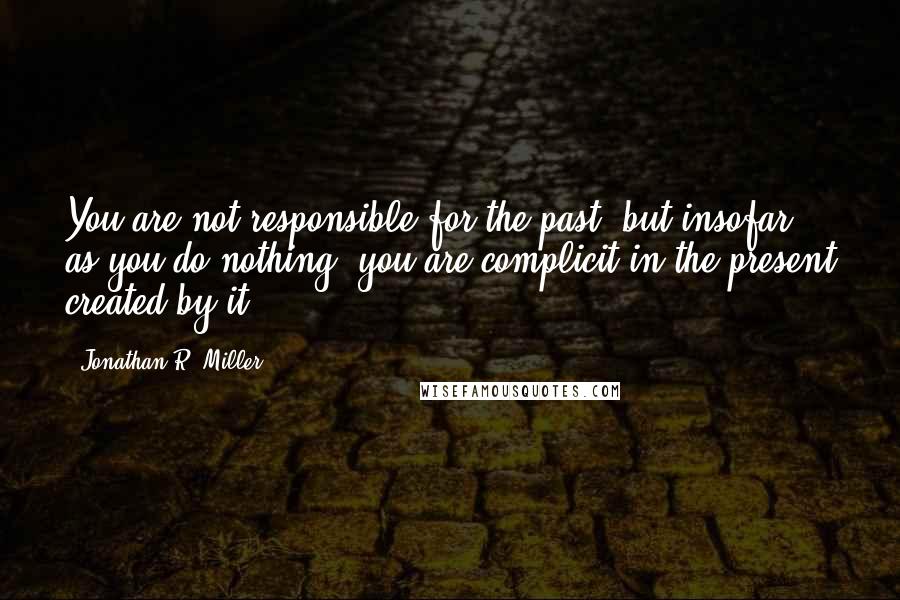 Jonathan R. Miller quotes: You are not responsible for the past, but insofar as you do nothing, you are complicit in the present created by it.