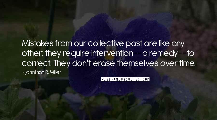 Jonathan R. Miller quotes: Mistakes from our collective past are like any other: they require intervention--a remedy--to correct. They don't erase themselves over time.